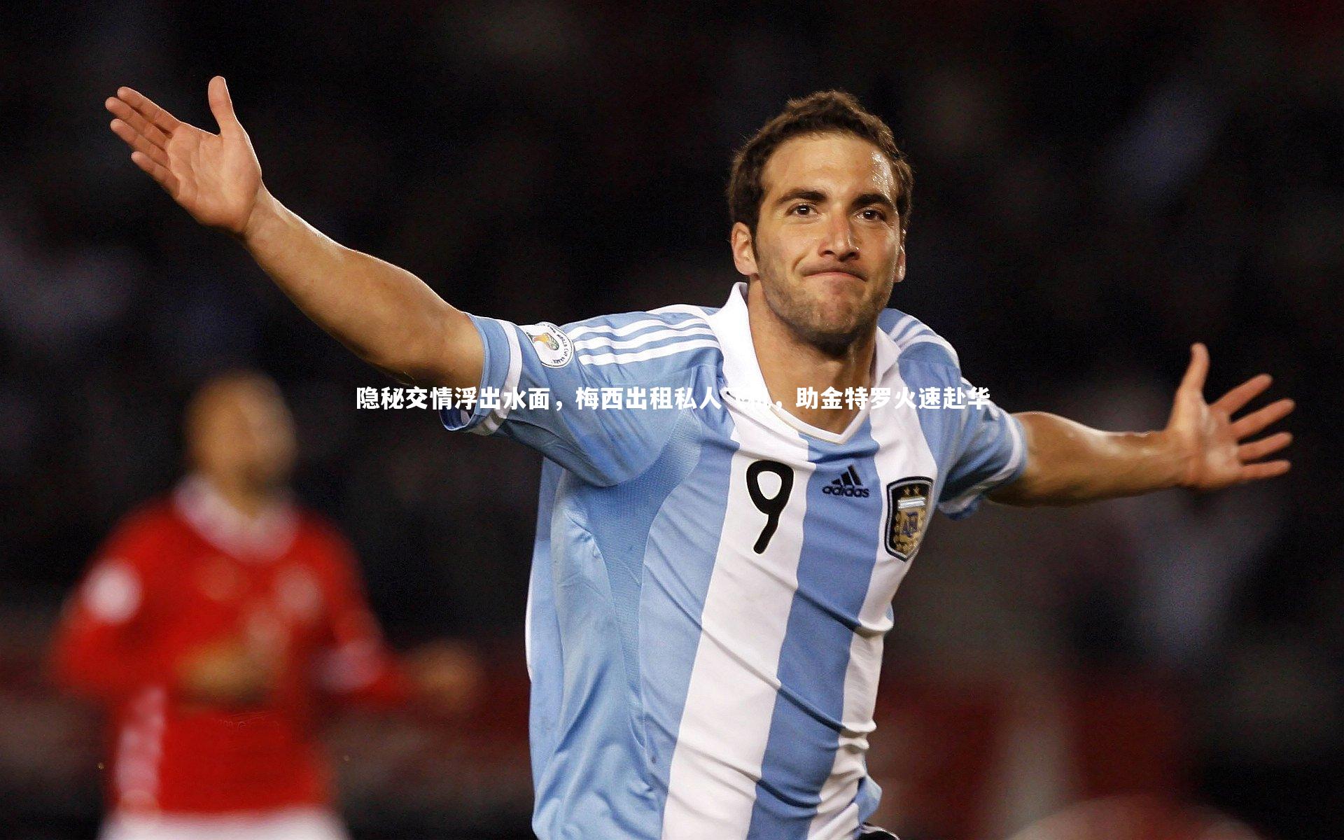 友博体育app|隐秘交情浮出水面，梅西出租私人飞机，助金特罗火速赴华